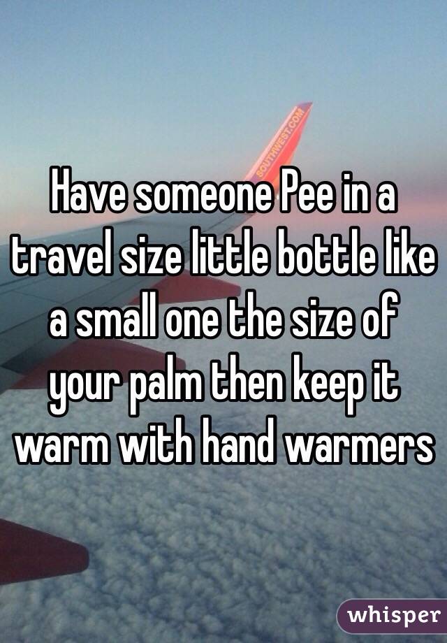 Have someone Pee in a travel size little bottle like a small one the size of your palm then keep it warm with hand warmers