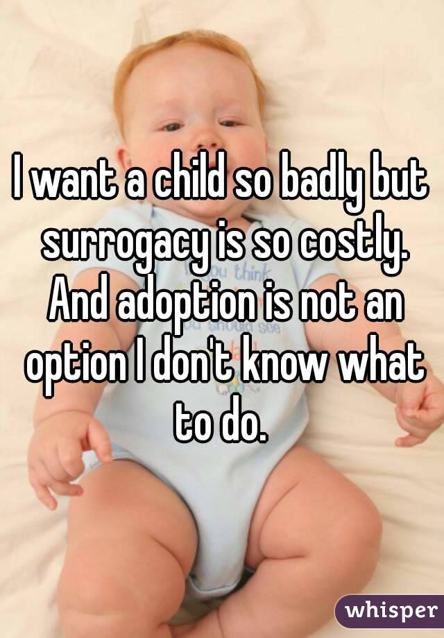 I want a child so badly but surrogacy is so costly. And adoption is not an option I don't know what to do. 