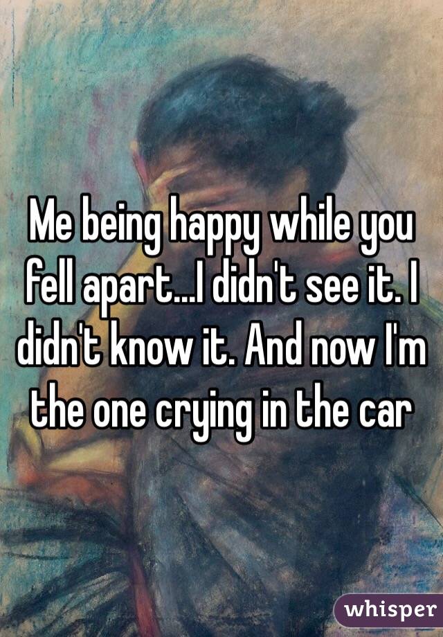 Me being happy while you fell apart...I didn't see it. I didn't know it. And now I'm the one crying in the car