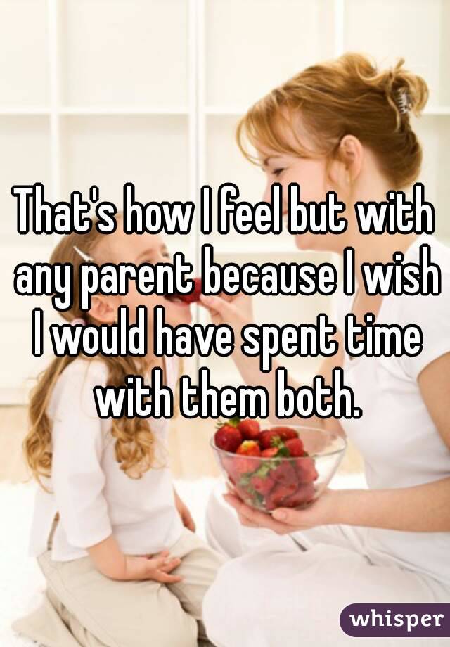 That's how I feel but with any parent because I wish I would have spent time with them both.