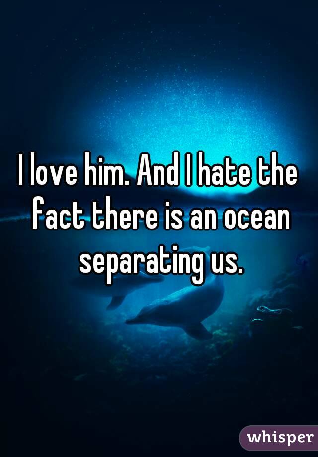 I love him. And I hate the fact there is an ocean separating us.