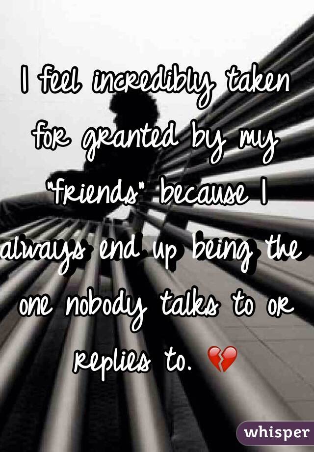 I feel incredibly taken for granted by my "friends" because I always end up being the one nobody talks to or replies to. 💔
