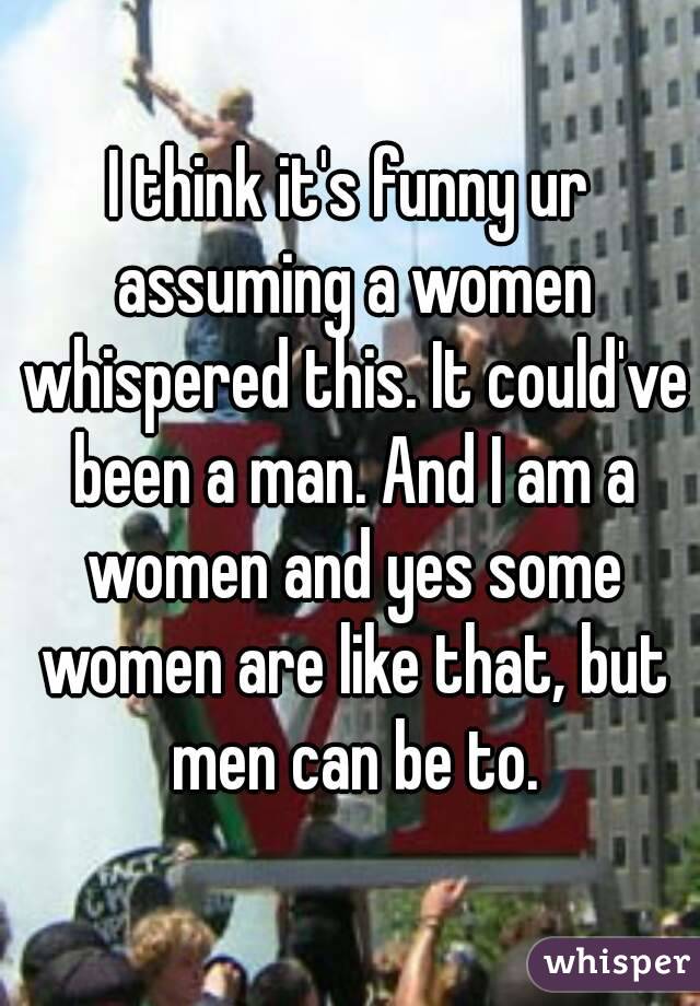 I think it's funny ur assuming a women whispered this. It could've been a man. And I am a women and yes some women are like that, but men can be to.
