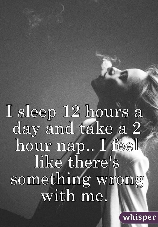 I sleep 12 hours a day and take a 2 hour nap.. I feel like there's something wrong with me. 