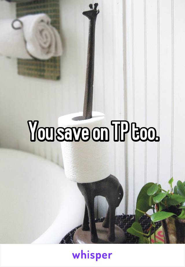 You save on TP too.