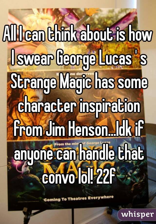 All I can think about is how I swear George Lucas ' s Strange Magic has some character inspiration from Jim Henson...Idk if anyone can handle that convo lol! 22f