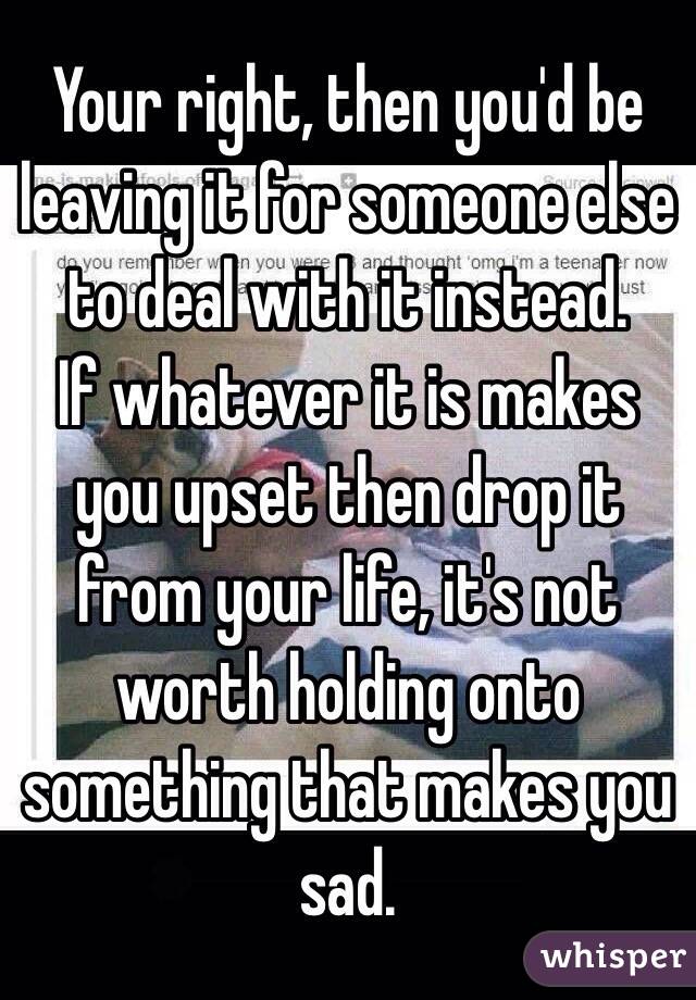 Your right, then you'd be leaving it for someone else to deal with it instead. 
If whatever it is makes you upset then drop it from your life, it's not worth holding onto something that makes you sad. 