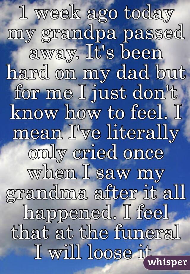 1 week ago today my grandpa passed away. It's been hard on my dad but for me I just don't know how to feel. I mean I've literally only cried once when I saw my grandma after it all happened. I feel that at the funeral I will loose it. 