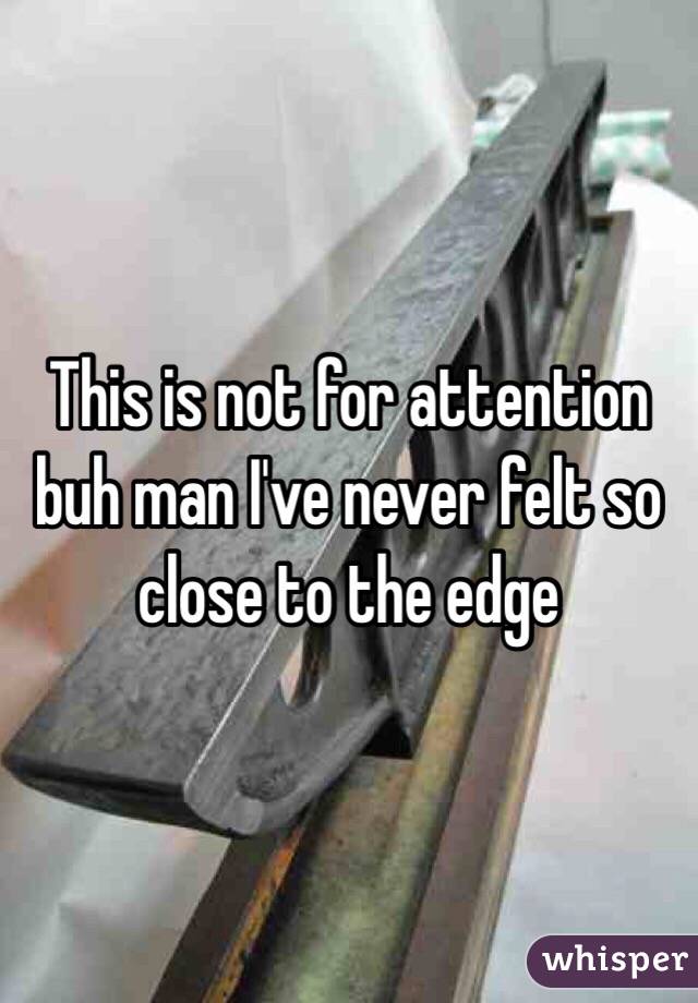 This is not for attention buh man I've never felt so close to the edge