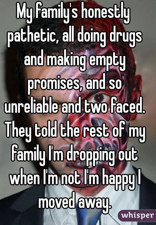 My family's honestly pathetic, all doing drugs and making empty promises, and so unreliable and two faced. They told the rest of my family I'm dropping out when I'm not I'm happy I moved away.