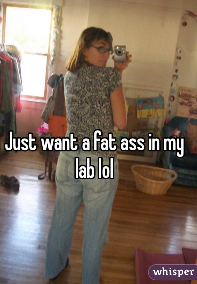 Just want a fat ass in my lab lol