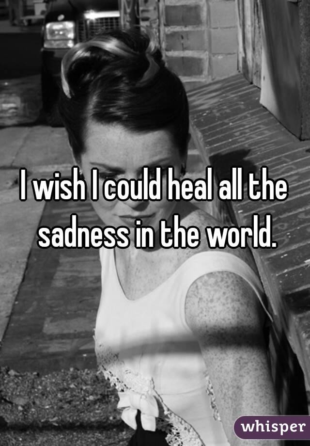 I wish I could heal all the sadness in the world.