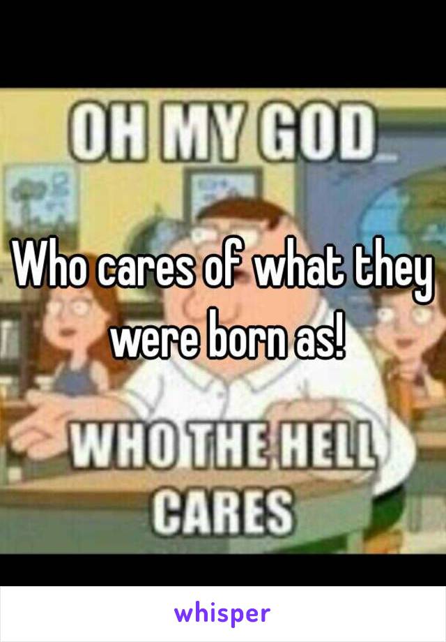 Who cares of what they were born as!