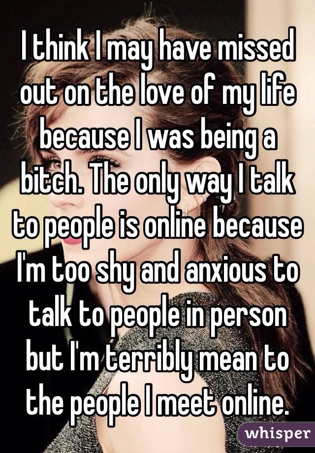 I think I may have missed out on the love of my life because I was being a bitch. The only way I talk to people is online because I'm too shy and anxious to talk to people in person but I'm terribly mean to the people I meet online. 