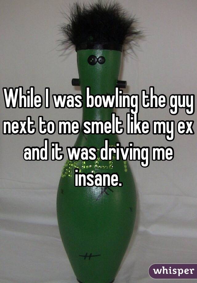 While I was bowling the guy next to me smelt like my ex and it was driving me insane. 