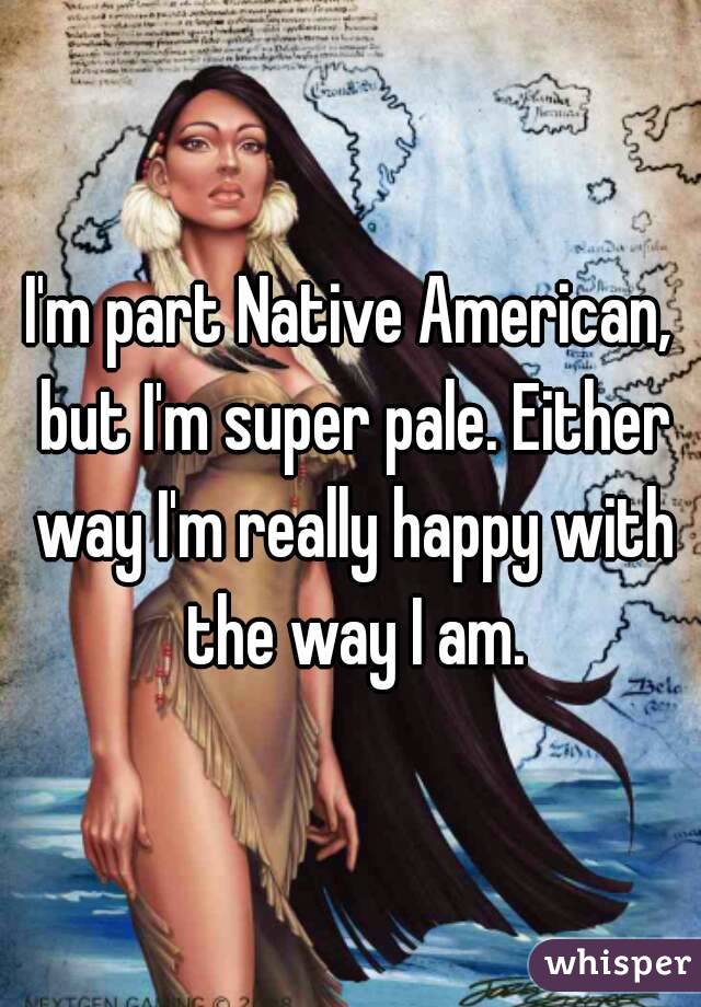 I'm part Native American, but I'm super pale. Either way I'm really happy with the way I am.