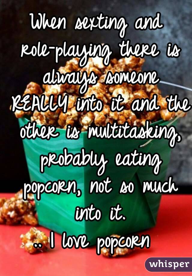 When sexting and role-playing there is always someone REALLY into it and the other is multitasking, probably eating popcorn, not so much into it.
.. I love popcorn 