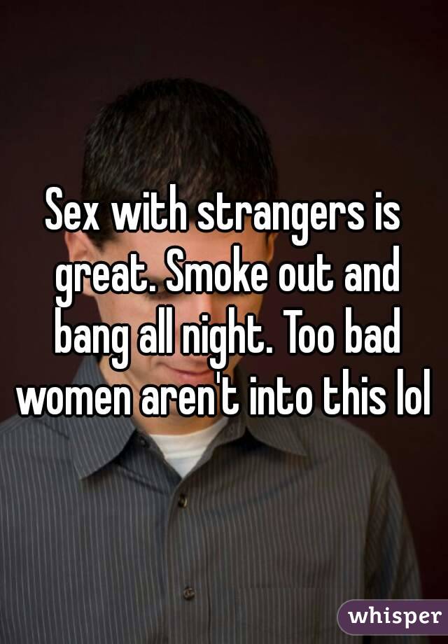 Sex with strangers is great. Smoke out and bang all night. Too bad women aren't into this lol 