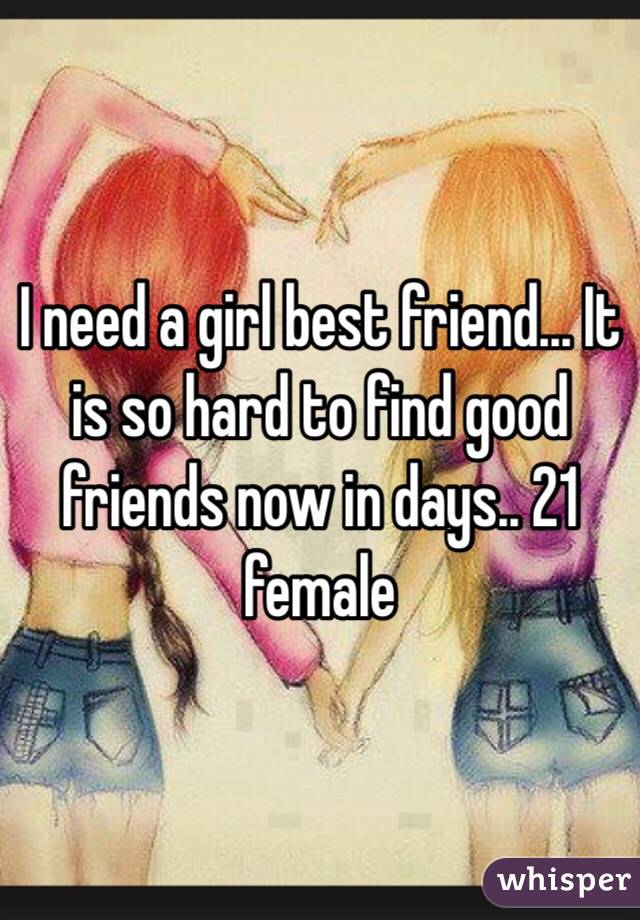 I need a girl best friend... It is so hard to find good friends now in days.. 21 female 
