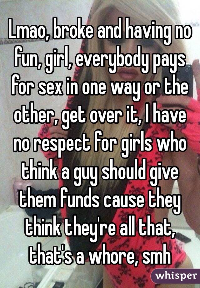 Lmao, broke and having no fun, girl, everybody pays for sex in one way or the other, get over it, I have no respect for girls who think a guy should give them funds cause they think they're all that, that's a whore, smh