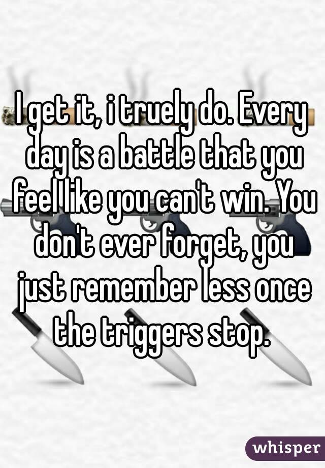 I get it, i truely do. Every day is a battle that you feel like you can't win. You don't ever forget, you just remember less once the triggers stop. 
