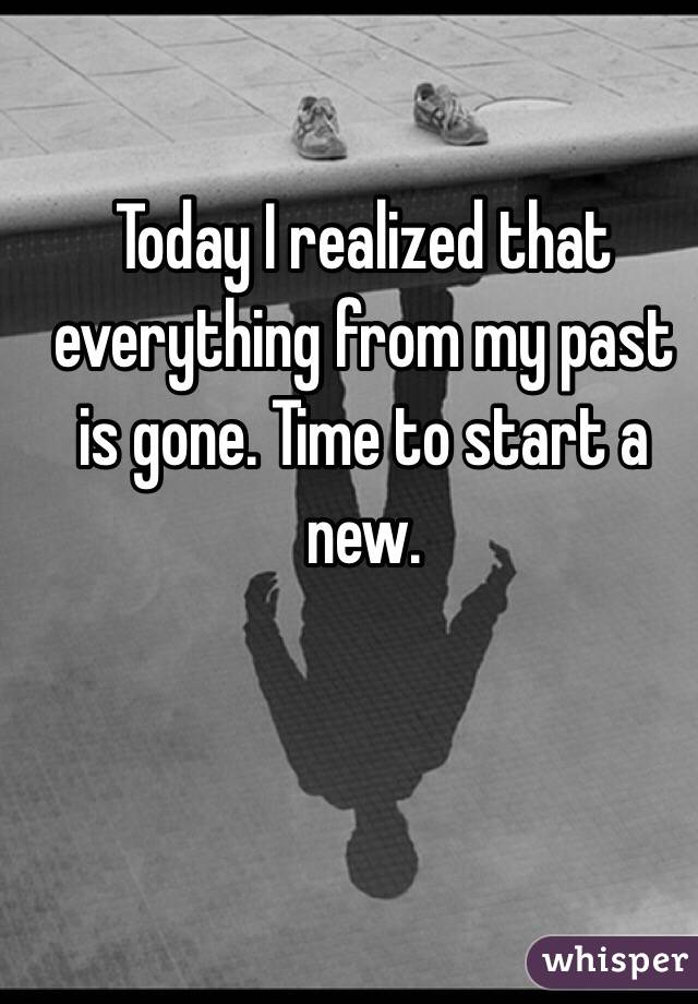 Today I realized that everything from my past is gone. Time to start a new. 