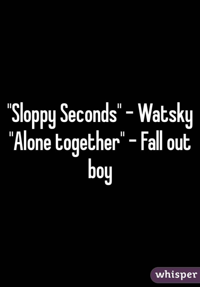 "Sloppy Seconds" - Watsky
"Alone together" - Fall out boy
