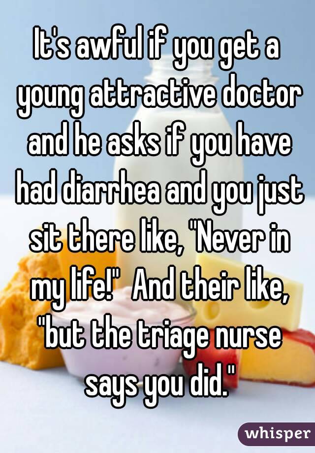 It's awful if you get a young attractive doctor and he asks if you have had diarrhea and you just sit there like, "Never in my life!"  And their like, "but the triage nurse says you did."