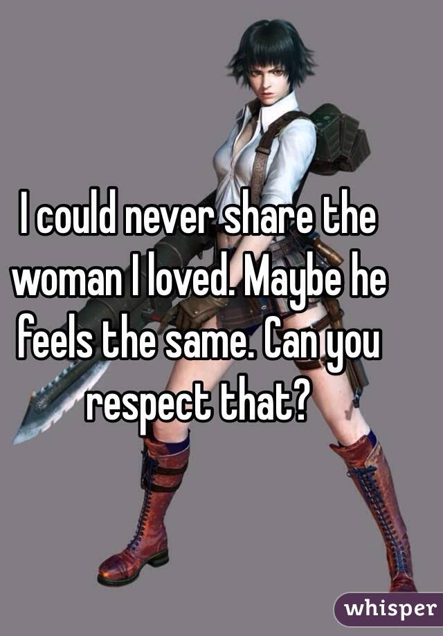 I could never share the woman I loved. Maybe he feels the same. Can you respect that?