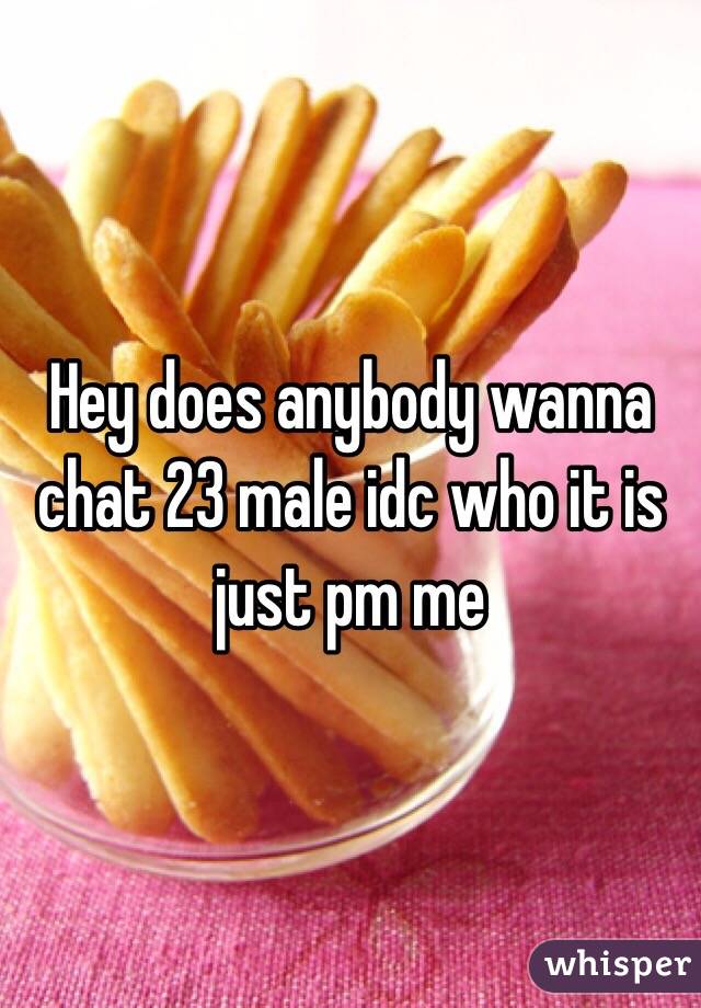 Hey does anybody wanna chat 23 male idc who it is just pm me