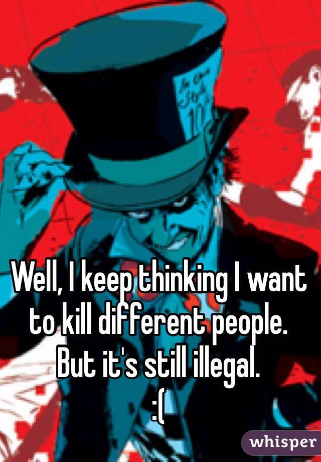 Well, I keep thinking I want to kill different people.
But it's still illegal.
:( 