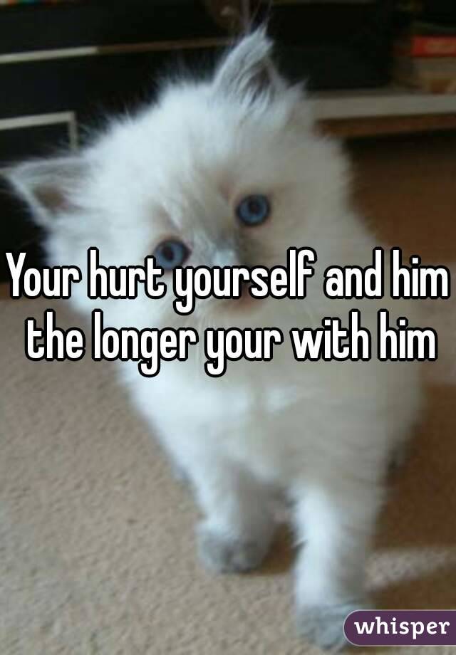 Your hurt yourself and him the longer your with him