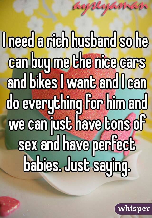 I need a rich husband so he can buy me the nice cars and bikes I want and I can do everything for him and we can just have tons of sex and have perfect babies. Just saying.