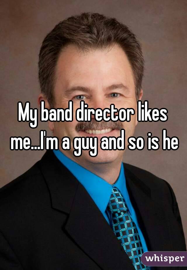 My band director likes me...I'm a guy and so is he
