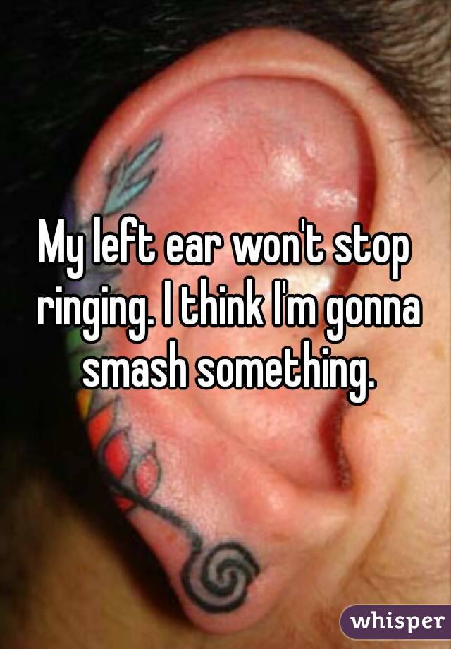 My left ear won't stop ringing. I think I'm gonna smash something.