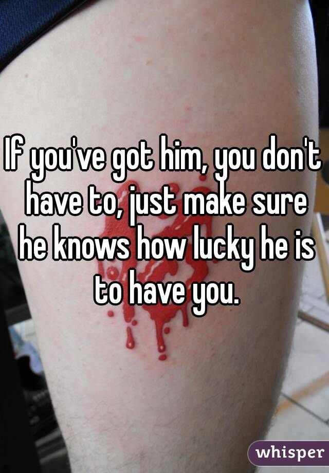If you've got him, you don't have to, just make sure he knows how lucky he is to have you.