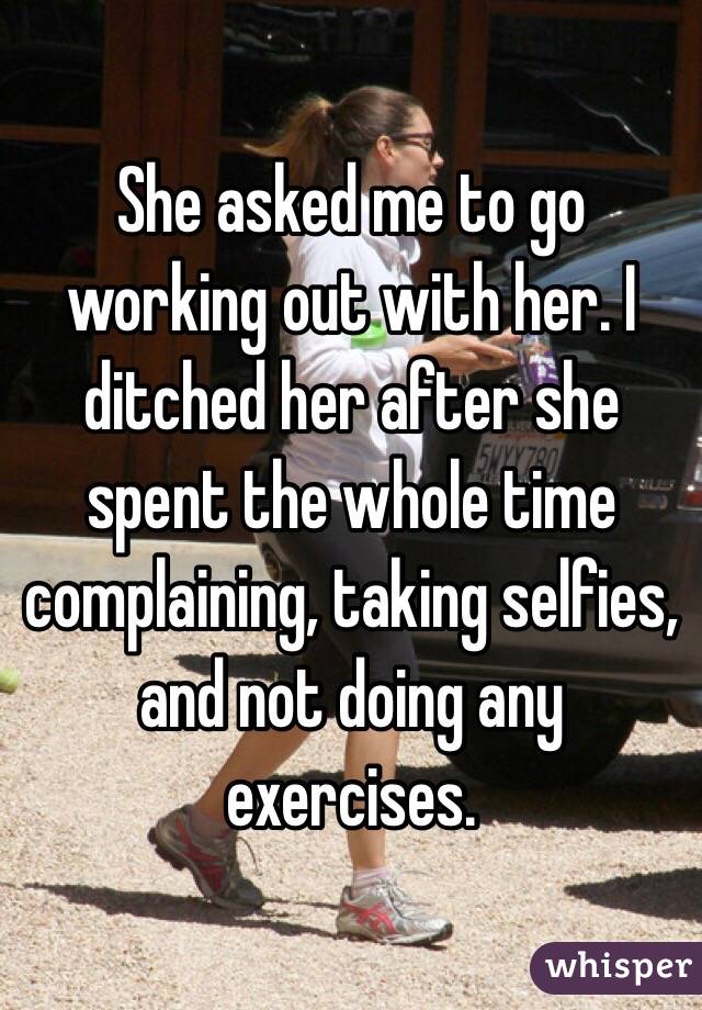 She asked me to go working out with her. I ditched her after she spent the whole time complaining, taking selfies, and not doing any exercises. 