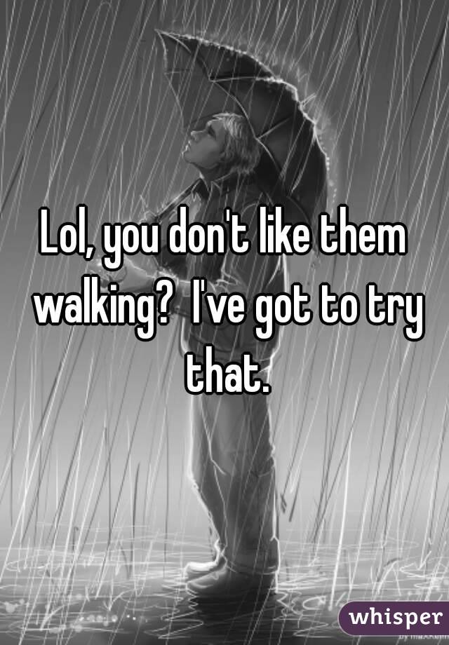 Lol, you don't like them walking?  I've got to try that.