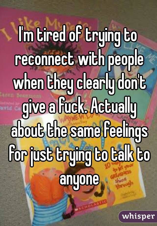 I'm tired of trying to reconnect with people when they clearly don't give a fuck. Actually about the same feelings for just trying to talk to anyone