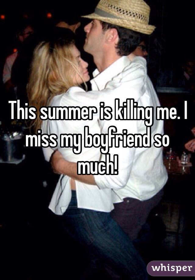 This summer is killing me. I miss my boyfriend so much! 