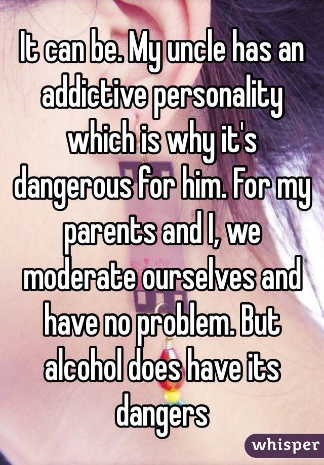 It can be. My uncle has an addictive personality which is why it's dangerous for him. For my parents and I, we moderate ourselves and have no problem. But alcohol does have its dangers 