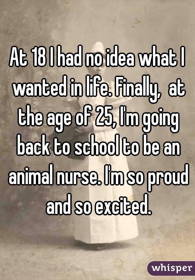 At 18 I had no idea what I wanted in life. Finally,  at the age of 25, I'm going back to school to be an animal nurse. I'm so proud and so excited.