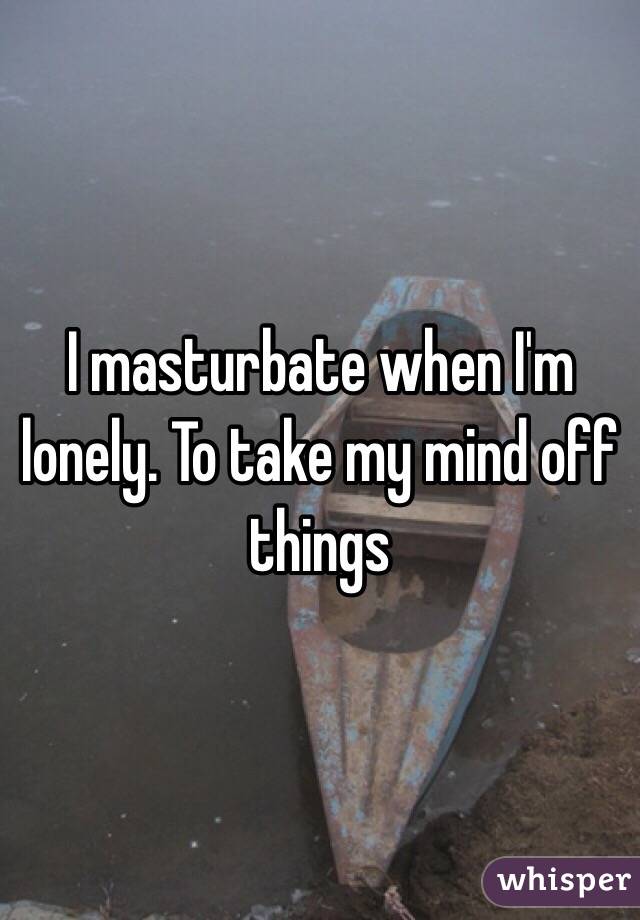 I masturbate when I'm lonely. To take my mind off things