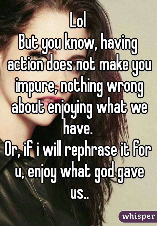 Lol
But you know, having action does not make you impure, nothing wrong about enjoying what we have. 
Or, if i will rephrase it for u, enjoy what god gave us..
