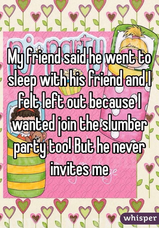 My friend said he went to sleep with his friend and I felt left out because I wanted join the slumber party too! But he never invites me