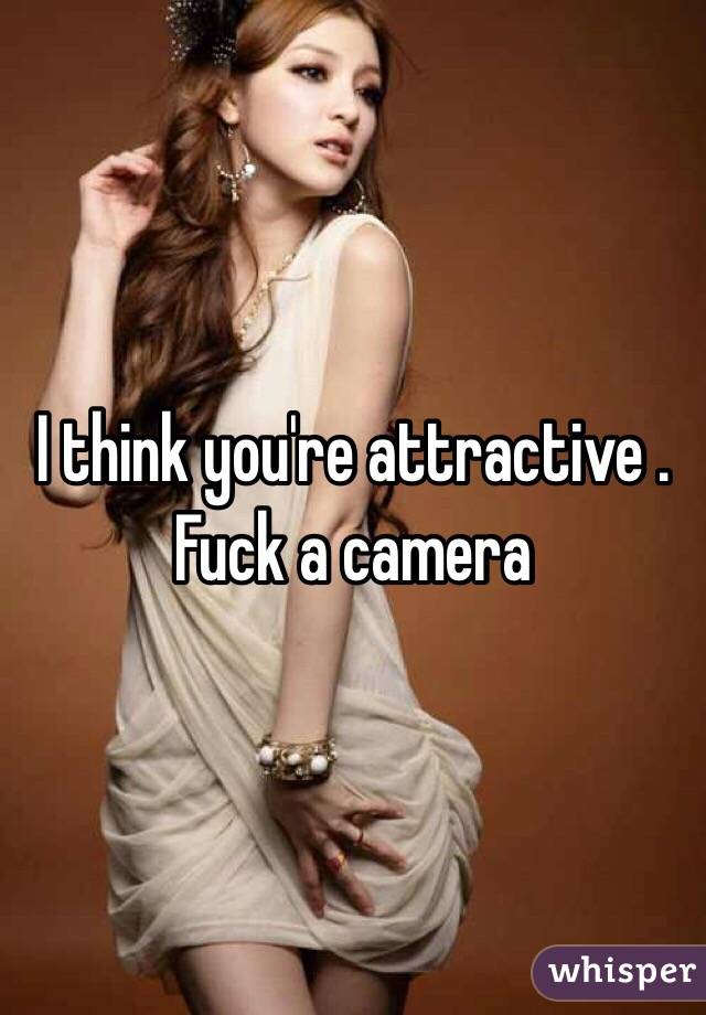 I think you're attractive . Fuck a camera 