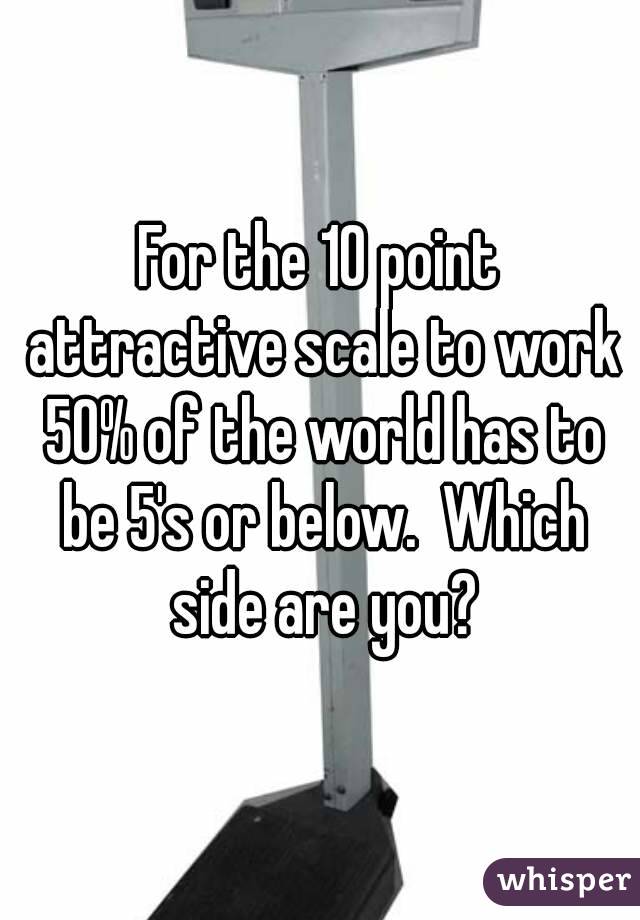 For the 10 point attractive scale to work 50% of the world has to be 5's or below.  Which side are you?