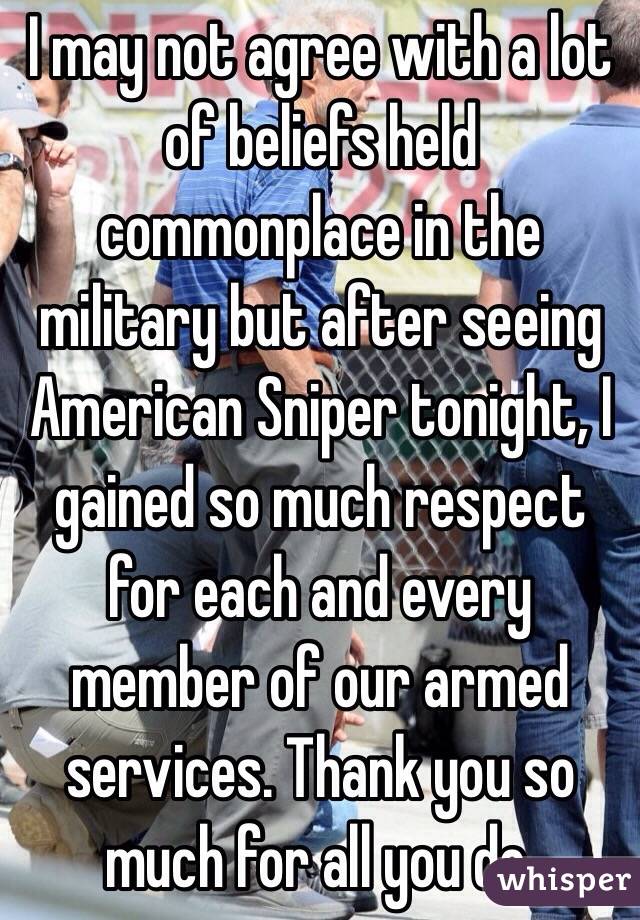 I may not agree with a lot of beliefs held commonplace in the military but after seeing American Sniper tonight, I gained so much respect for each and every member of our armed services. Thank you so much for all you do.