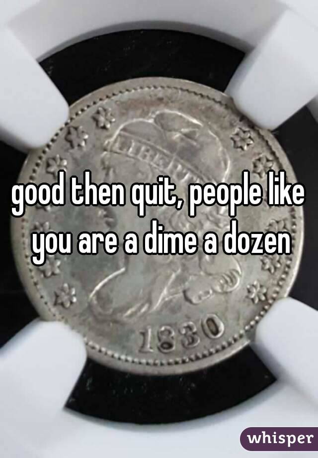 good then quit, people like you are a dime a dozen