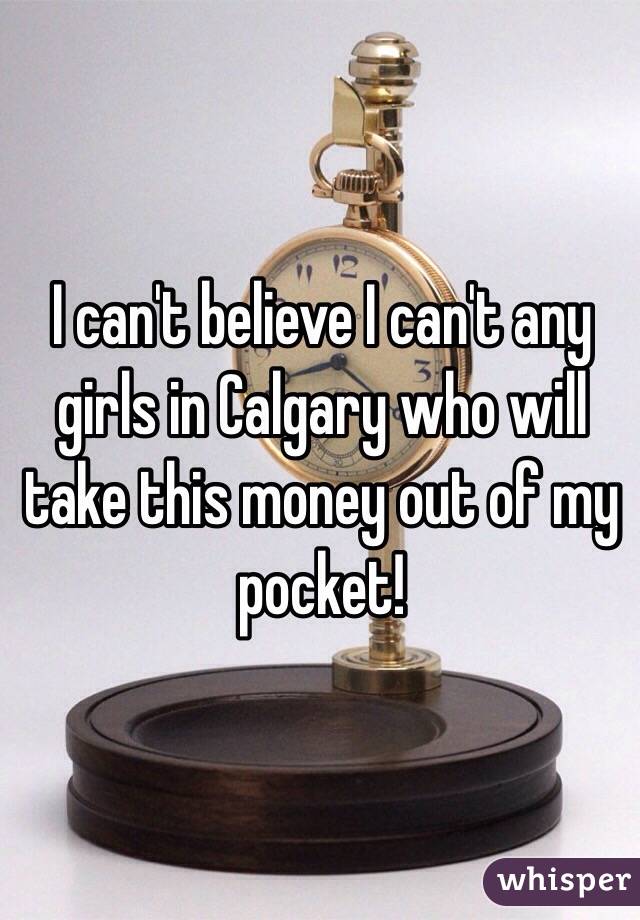 I can't believe I can't any girls in Calgary who will take this money out of my pocket!